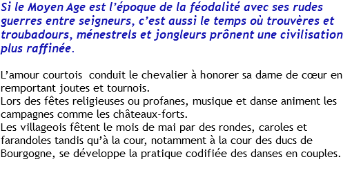 Si le Moyen Age est l’époque de la féodalité avec ses rudes guerres entre seigneurs, c’est aussi le temps où trouvères et troubadours, ménestrels et jongleurs prônent une civilisation plus raffinée. L’amour courtois conduit le chevalier à honorer sa dame de cœur en remportant joutes et tournois. Lors des fêtes religieuses ou profanes, musique et danse animent les campagnes comme les châteaux-forts. Les villageois fêtent le mois de mai par des rondes, caroles et farandoles tandis qu’à la cour, notamment à la cour des ducs de Bourgogne, se développe la pratique codifiée des danses en couples. 